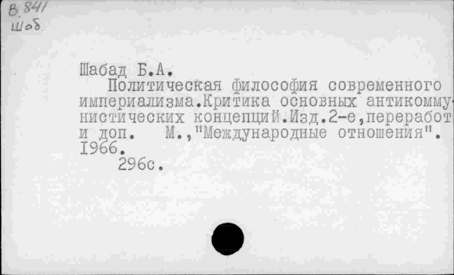 ﻿е>84/
Шабад Б.А.
Политическая философия современного империализма.Критика основных антикомму' нистических концепций.Изд.2-е,переработ и доп. М./’Международные отношения". 1966.
296с.